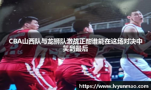 CBA山西队与龙狮队激战正酣谁能在这场对决中笑到最后