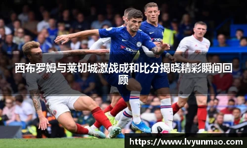 西布罗姆与莱切城激战成和比分揭晓精彩瞬间回顾